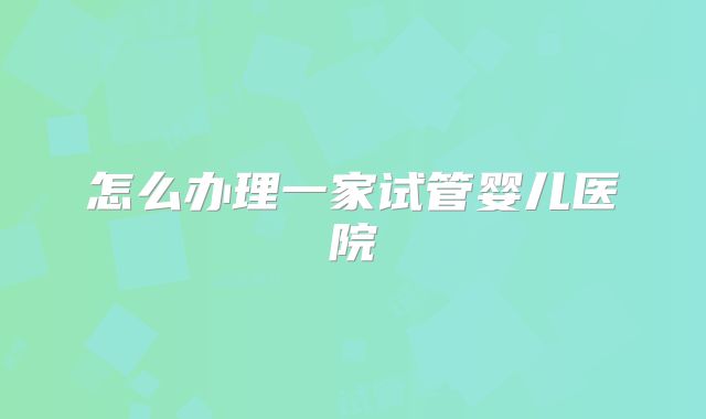 怎么办理一家试管婴儿医院