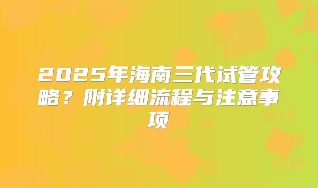 2025年海南三代试管攻略？附详细流程与注意事项
