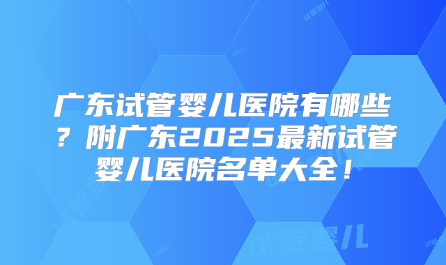 广东试管婴儿医院有哪些?附广东2025最新试管婴儿医院名单大全!