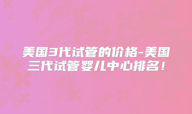 美国3代试管的价格-美国三代试管婴儿中心排名！
