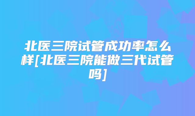 北医三院试管成功率怎么样[北医三院能做三代试管吗]