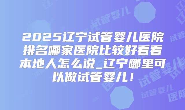 2025辽宁试管婴儿医院排名哪家医院比较好看看本地人怎么说_辽宁哪里可以做试管婴儿!