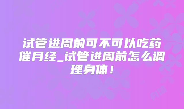 试管进周前可不可以吃药催月经_试管进周前怎么调理身体!