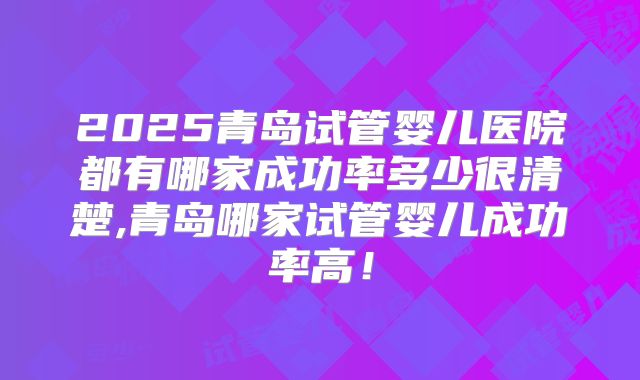 2025青岛试管婴儿医院都有哪家成功率多少很清楚,青岛哪家试管婴儿成功率高！