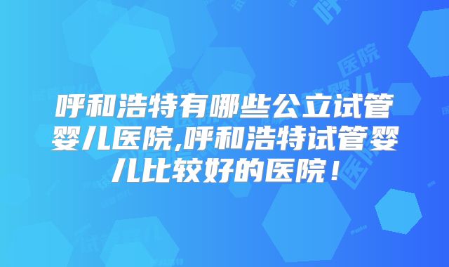 呼和浩特有哪些公立试管婴儿医院,呼和浩特试管婴儿比较好的医院！