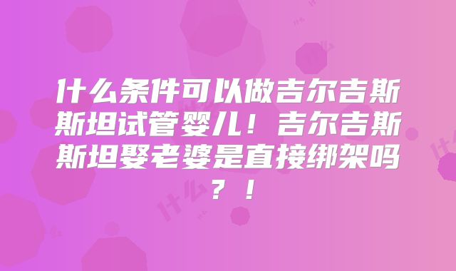 什么条件可以做吉尔吉斯斯坦试管婴儿！吉尔吉斯斯坦娶老婆是直接绑架吗？！