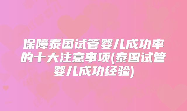 保障泰国试管婴儿成功率的十大注意事项(泰国试管婴儿成功经验)