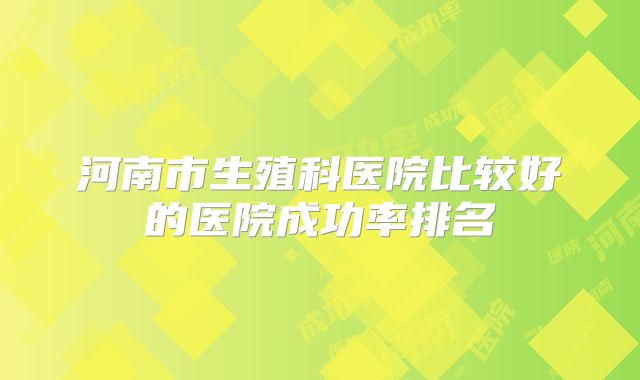 河南市生殖科医院比较好的医院成功率排名
