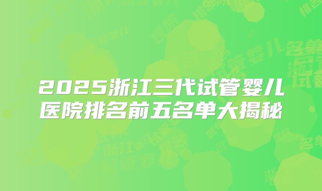 2025浙江三代试管婴儿医院排名前五名单大揭秘