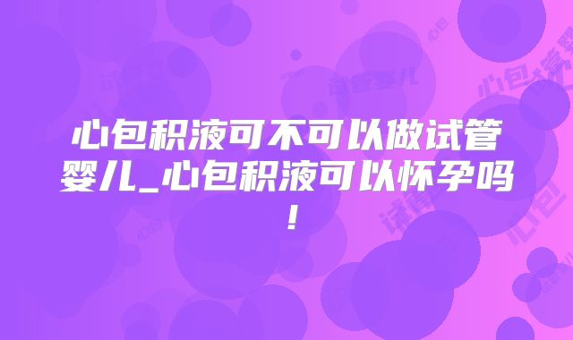 心包积液可不可以做试管婴儿_心包积液可以怀孕吗！