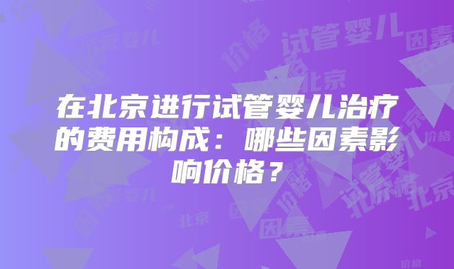 在北京进行试管婴儿治疗的费用构成:哪些因素影响价格?