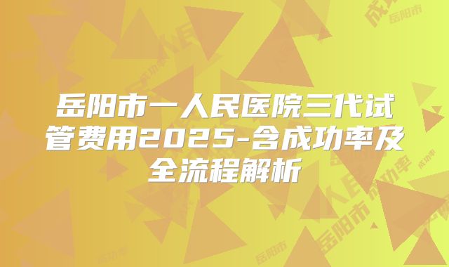 岳阳市一人民医院三代试管费用2025-含成功率及全流程解析