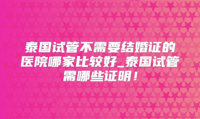 泰国试管不需要结婚证的医院哪家比较好_泰国试管需哪些证明！