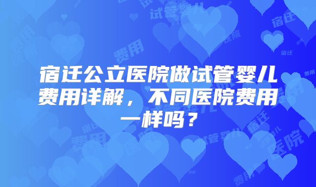 宿迁公立医院做试管婴儿费用详解，不同医院费用一样吗？
