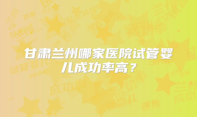 甘肃兰州哪家医院试管婴儿成功率高?