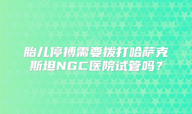 胎儿停搏需要拨打哈萨克斯坦NGC医院试管吗?