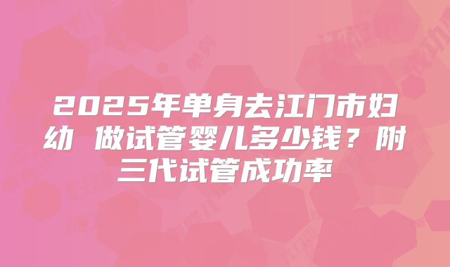 2025年单身去江门市妇幼 做试管婴儿多少钱?附三代试管成功率