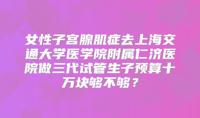 女性子宫腺肌症去上海交通大学医学院附属仁济医院做三代试管生子预算十万块够不够？
