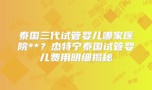 泰国三代试管婴儿哪家医院**？杰特宁泰国试管婴儿费用明细揭秘