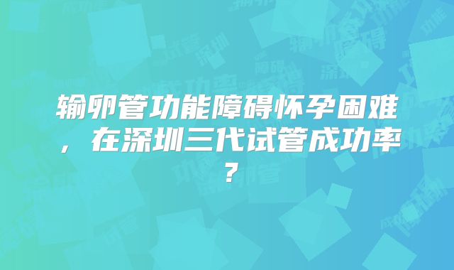 输卵管功能障碍怀孕困难，在深圳三代试管成功率？