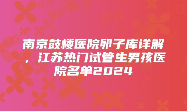 南京鼓楼医院卵子库详解,江苏热门试管生男孩医院名单2024