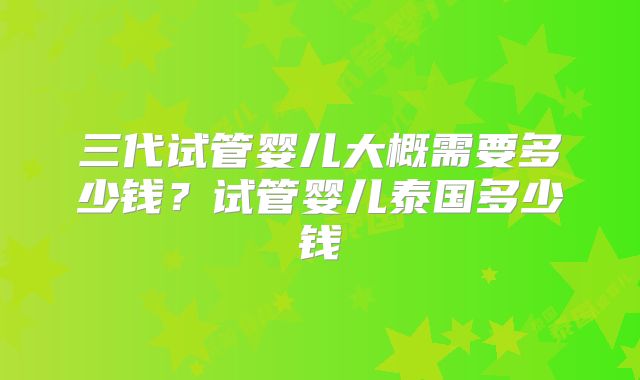 三代试管婴儿大概需要多少钱？试管婴儿泰国多少钱