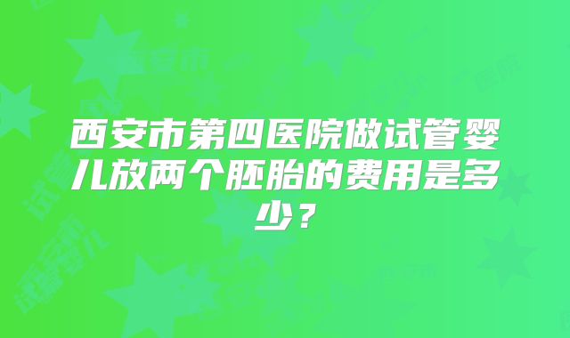西安市第四医院做试管婴儿放两个胚胎的费用是多少?