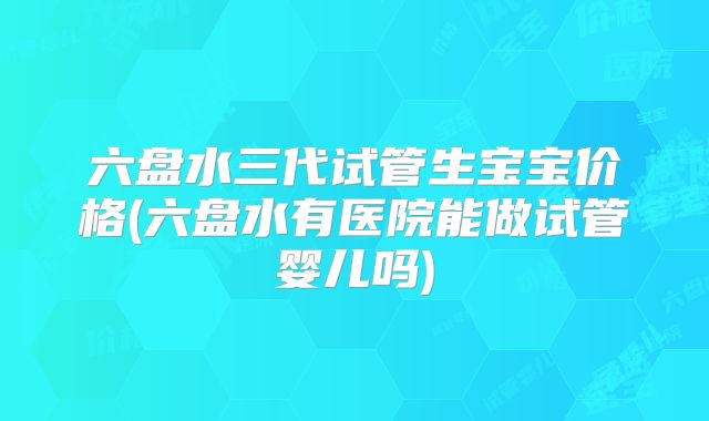 六盘水三代试管生宝宝价格(六盘水有医院能做试管婴儿吗)