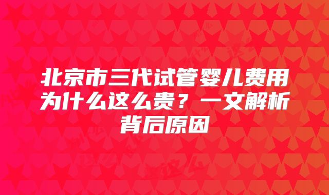 北京市三代试管婴儿费用为什么这么贵？一文解析背后原因