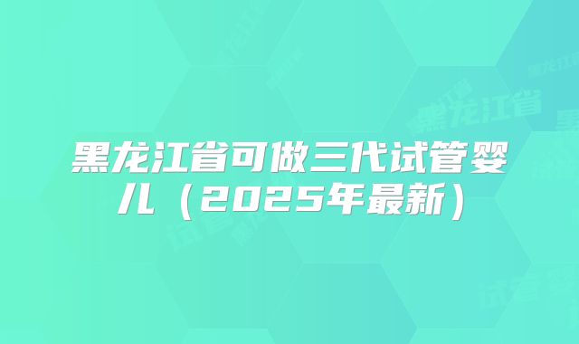 黑龙江省可做三代试管婴儿（2025年最新）