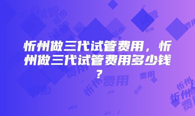 忻州做三代试管费用,忻州做三代试管费用多少钱?