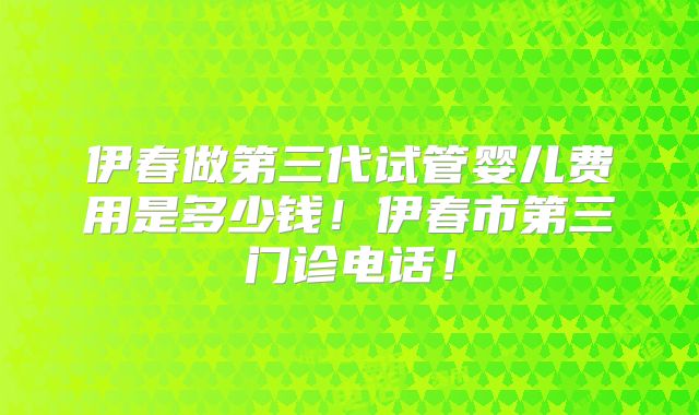 伊春做第三代试管婴儿费用是多少钱！伊春市第三门诊电话！