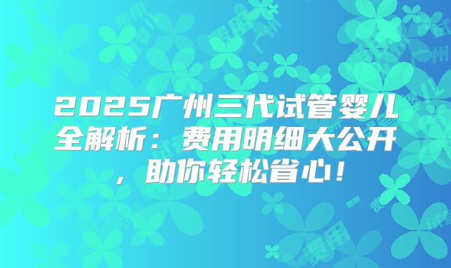 2025广州三代试管婴儿全解析：费用明细大公开，助你轻松省心！