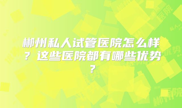 郴州私人试管医院怎么样?这些医院都有哪些优势?