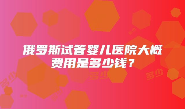 俄罗斯试管婴儿医院大概费用是多少钱？