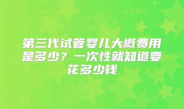 第三代试管婴儿大概费用是多少?一次性就知道要花多少钱