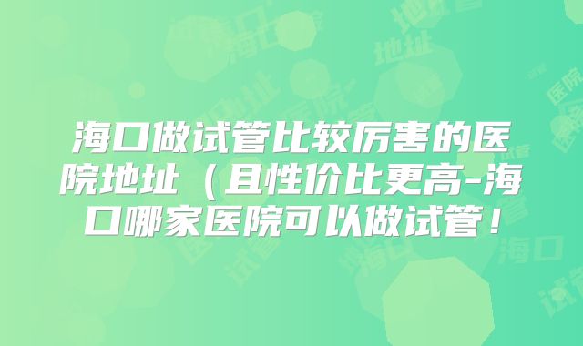 海口做试管比较厉害的医院地址（且性价比更高-海口哪家医院可以做试管！