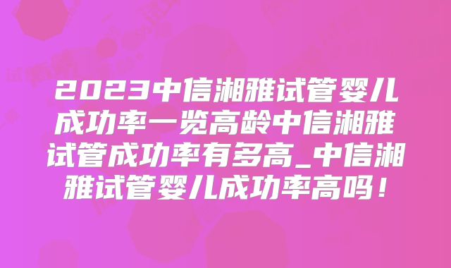 2023中信湘雅试管婴儿成功率一览高龄中信湘雅试管成功率有多高_中信湘雅试管婴儿成功率高吗！