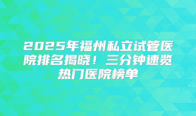 2025年福州私立试管医院排名揭晓！三分钟速览热门医院榜单