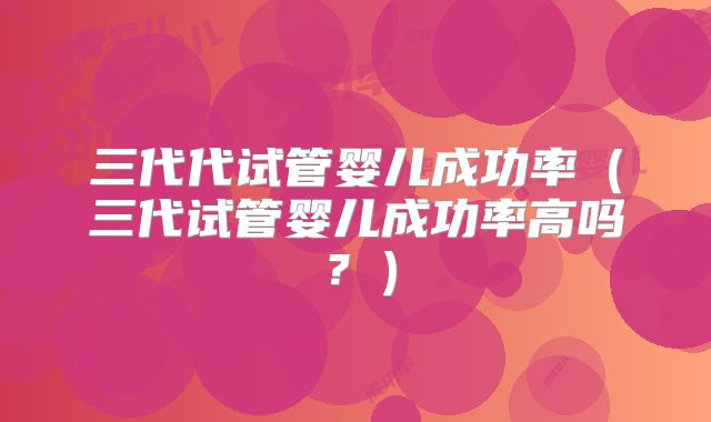 三代代试管婴儿成功率(三代试管婴儿成功率高吗?)