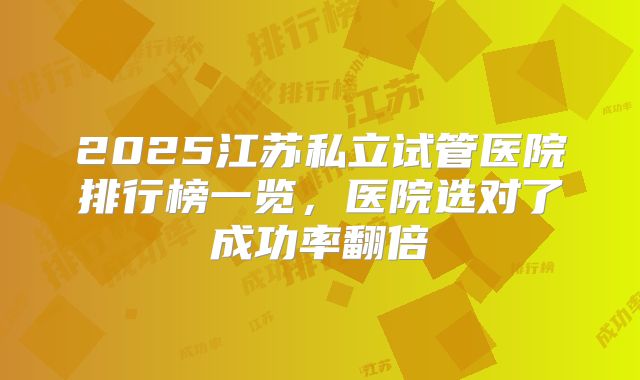 2025江苏私立试管医院排行榜一览，医院选对了成功率翻倍
