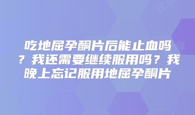 吃地屈孕酮片后能止血吗?我还需要继续服用吗?我晚上忘记服用地屈孕酮片