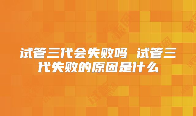 试管三代会失败吗 试管三代失败的原因是什么