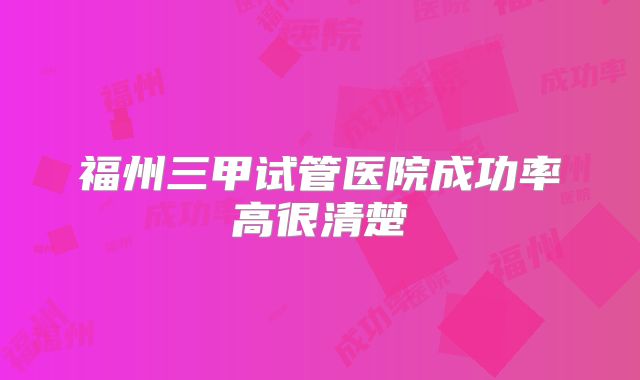 福州三甲试管医院成功率高很清楚
