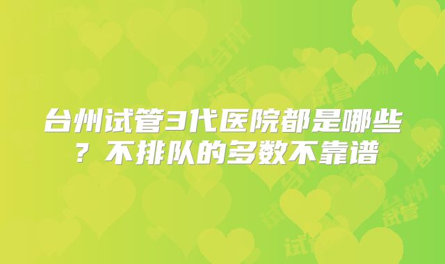 台州试管3代医院都是哪些?不排队的多数不靠谱