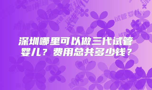 深圳哪里可以做三代试管婴儿？费用总共多少钱？