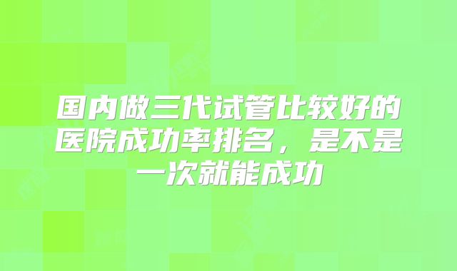 国内做三代试管比较好的医院成功率排名，是不是一次就能成功