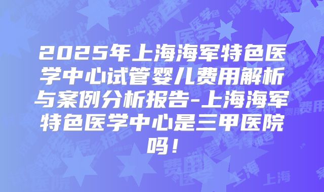 2025年上海海军特色医学中心试管婴儿费用解析与案例分析报告-上海海军特色医学中心是三甲医院吗！