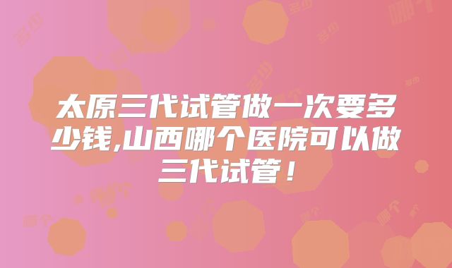 太原三代试管做一次要多少钱,山西哪个医院可以做三代试管！