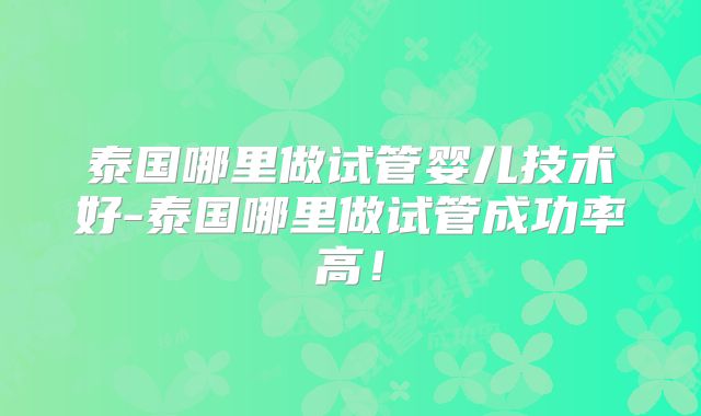 泰国哪里做试管婴儿技术好-泰国哪里做试管成功率高!